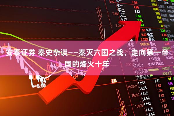 安泰证券 秦史杂谈——秦灭六国之战，走向第一帝国的烽火十年