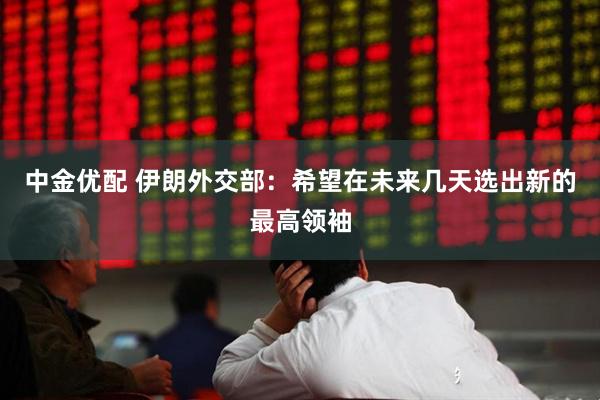 中金优配 伊朗外交部：希望在未来几天选出新的最高领袖