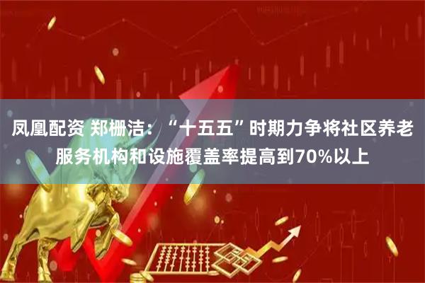 凤凰配资 郑栅洁：“十五五”时期力争将社区养老服务机构和设施覆盖率提高到70%以上