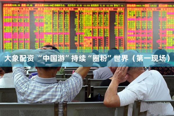 大象配资 “中国游”持续“圈粉”世界（第一现场）