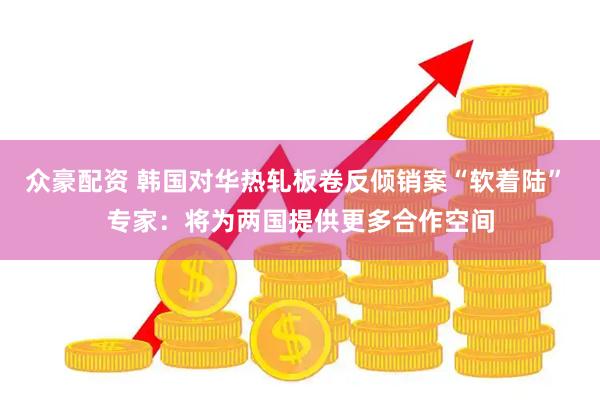 众豪配资 韩国对华热轧板卷反倾销案“软着陆” 专家：将为两国提供更多合作空间