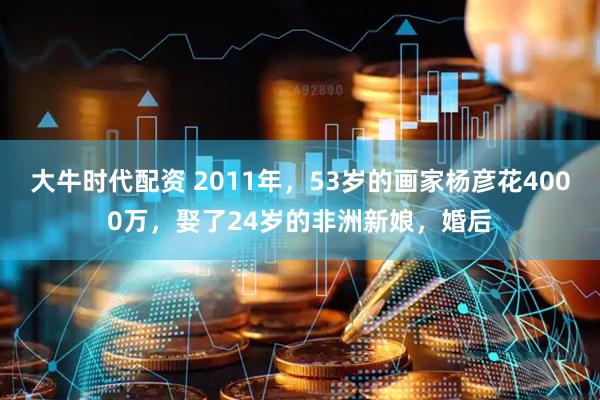 大牛时代配资 2011年，53岁的画家杨彦花4000万，娶了24岁的非洲新娘，婚后