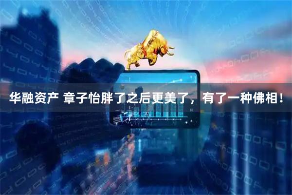 华融资产 章子怡胖了之后更美了，有了一种佛相！