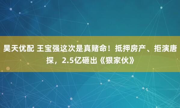 昊天优配 王宝强这次是真赌命！抵押房产、拒演唐探，2.5亿砸出《狠家伙》
