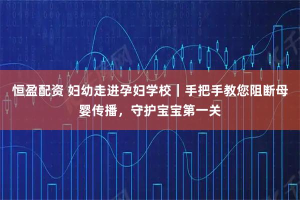 恒盈配资 妇幼走进孕妇学校｜手把手教您阻断母婴传播，守护宝宝第一关