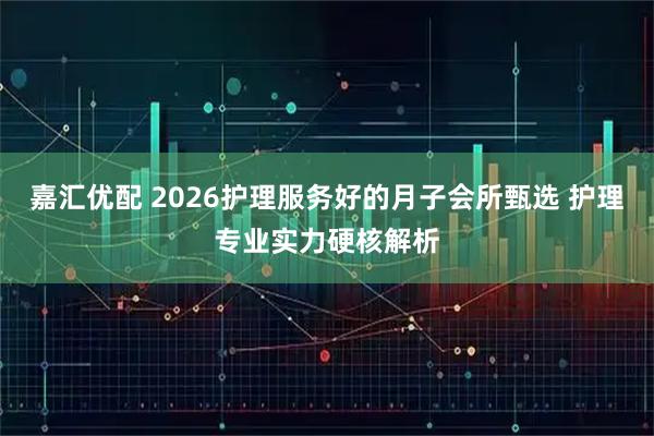 嘉汇优配 2026护理服务好的月子会所甄选 护理专业实力硬核解析