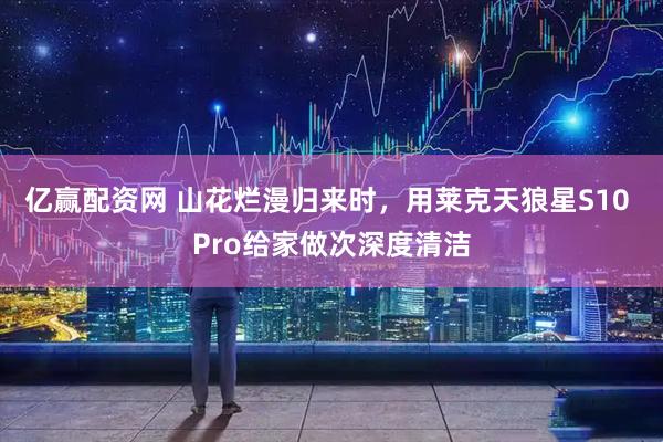 亿赢配资网 山花烂漫归来时，用莱克天狼星S10 Pro给家做次深度清洁