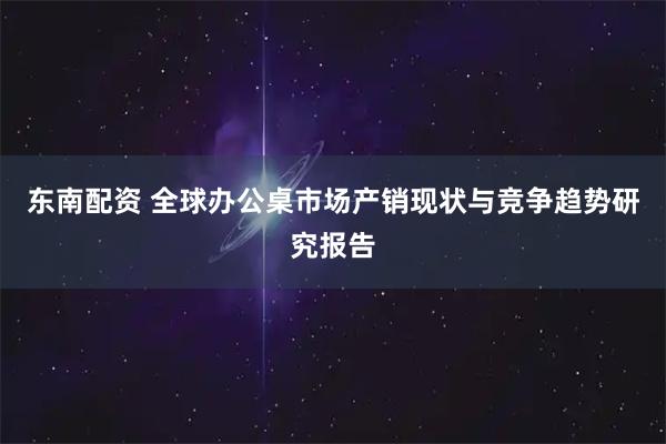 东南配资 全球办公桌市场产销现状与竞争趋势研究报告