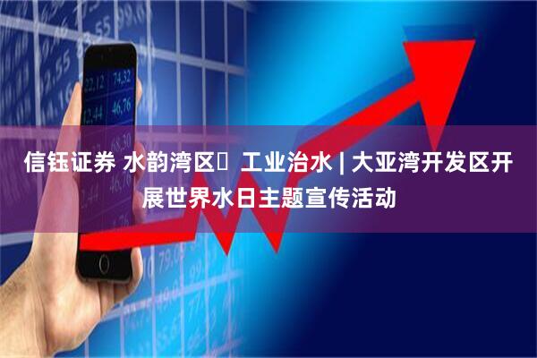 信钰证券 水韵湾区・工业治水 | 大亚湾开发区开展世界水日主题宣传活动