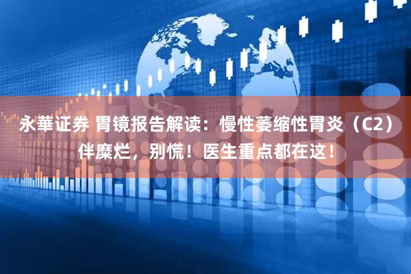 永華证券 胃镜报告解读：慢性萎缩性胃炎（C2）伴糜烂，别慌！医生重点都在这！