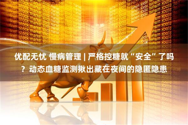 优配无忧 慢病管理 | 严格控糖就“安全”了吗？动态血糖监测揪出藏在夜间的隐匿隐患