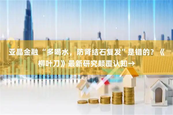 亚晶金融 “多喝水，防肾结石复发”是错的？《柳叶刀》最新研究颠覆认知→