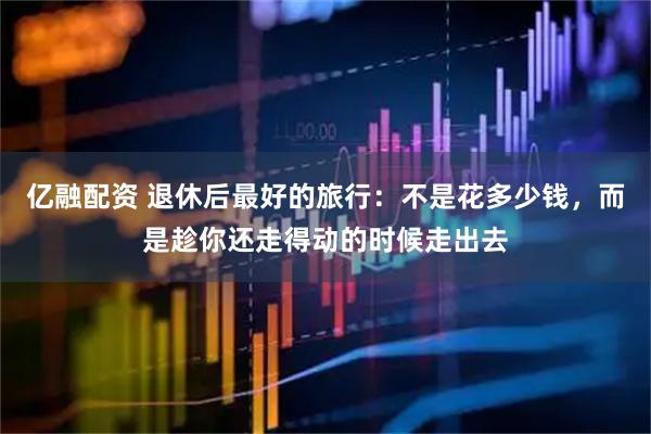 亿融配资 退休后最好的旅行：不是花多少钱，而是趁你还走得动的时候走出去