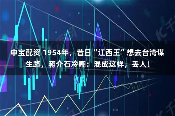 申宝配资 1954年，昔日“江西王”想去台湾谋生路，蒋介石冷嘲：混成这样，丢人！