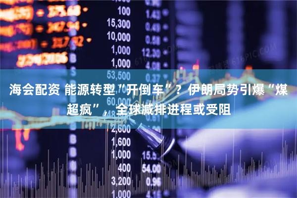 海会配资 能源转型“开倒车”?伊朗局势引爆“煤超疯”,全球减排进程或受阻