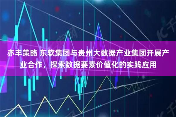 亦丰策略 东软集团与贵州大数据产业集团开展产业合作，探索数据要素价值化的实践应用