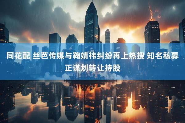 同花配 丝芭传媒与鞠婧祎纠纷再上热搜 知名私募正谋划转让持股