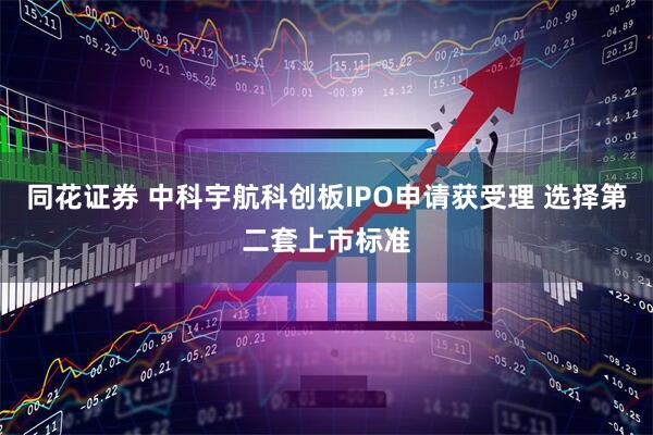 同花证券 中科宇航科创板IPO申请获受理 选择第二套上市标准