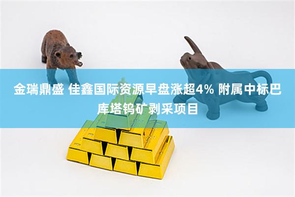 金瑞鼎盛 佳鑫国际资源早盘涨超4% 附属中标巴库塔钨矿剥采项目