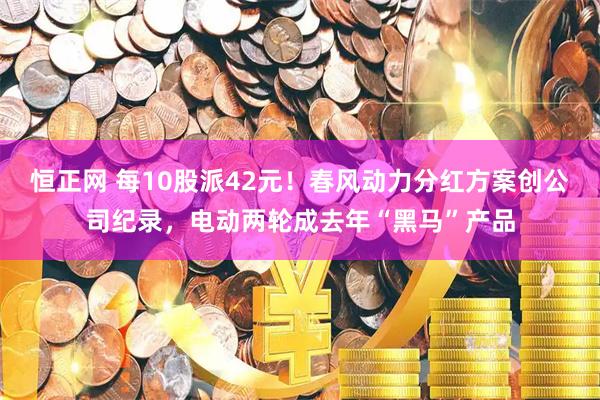 恒正网 每10股派42元！春风动力分红方案创公司纪录，电动两轮成去年“黑马”产品