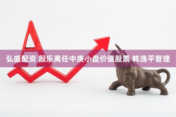 弘盛配资 殷乐离任中庚小盘价值股票 韩逸平管理