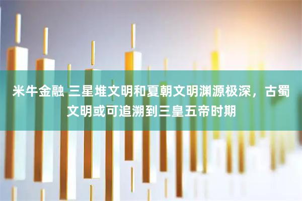 米牛金融 三星堆文明和夏朝文明渊源极深，古蜀文明或可追溯到三皇五帝时期