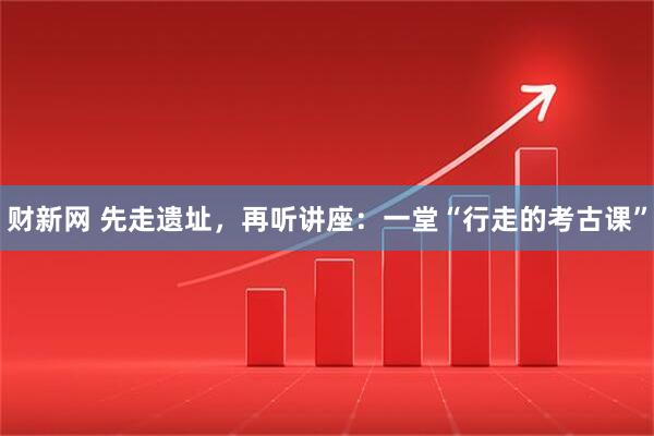 财新网 先走遗址，再听讲座：一堂“行走的考古课”