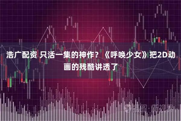 浩广配资 只活一集的神作？《呼唤少女》把2D动画的残酷讲透了