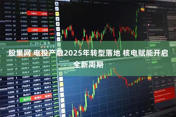 股巢网 电投产融2025年转型落地 核电赋能开启全新周期