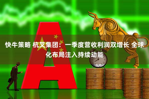 快牛策略 杭叉集团:一季度营收利润双增长 全球化布局注入持续动能