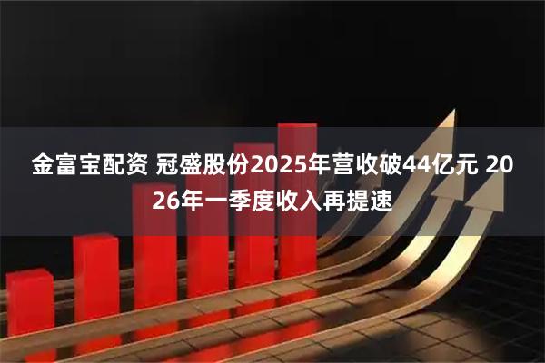 金富宝配资 冠盛股份2025年营收破44亿元 2026年一季度收入再提速