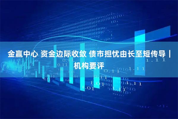 金赢中心 资金边际收敛 债市担忧由长至短传导｜机构要评