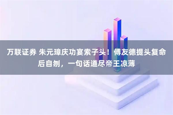 万联证券 朱元璋庆功宴索子头！傅友德提头复命后自刎，一句话道尽帝王凉薄