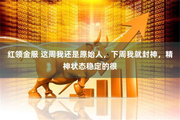红领金服 这周我还是原始人，下周我就封神，精神状态稳定的很