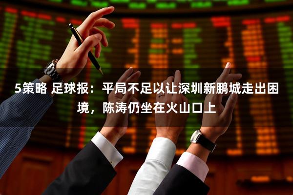 5策略 足球报：平局不足以让深圳新鹏城走出困境，陈涛仍坐在火山口上