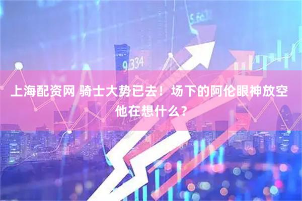 上海配资网 骑士大势已去！场下的阿伦眼神放空 他在想什么？