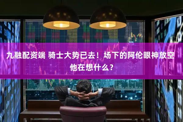 九融配资端 骑士大势已去！场下的阿伦眼神放空 他在想什么？