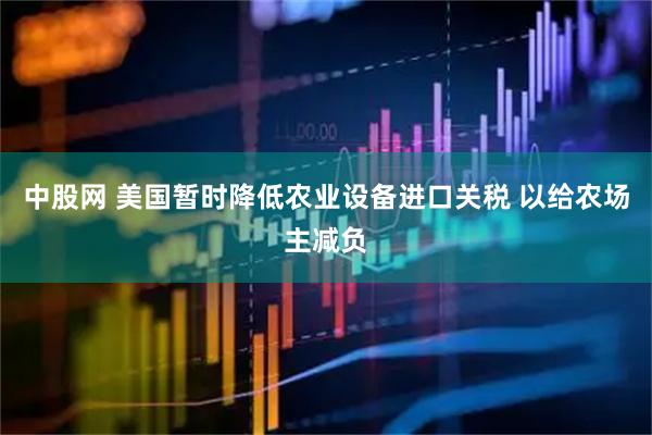 中股网 美国暂时降低农业设备进口关税 以给农场主减负