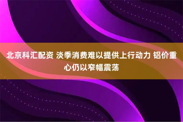 北京科汇配资 淡季消费难以提供上行动力 铝价重心仍以窄幅震荡