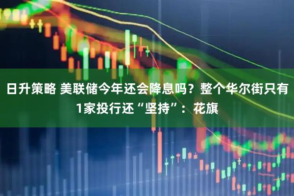 日升策略 美联储今年还会降息吗？整个华尔街只有1家投行还“坚持”：花旗