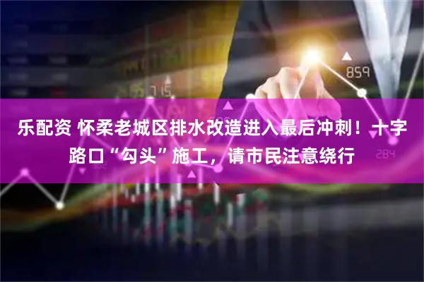 乐配资 怀柔老城区排水改造进入最后冲刺！十字路口“勾头”施工，请市民注意绕行