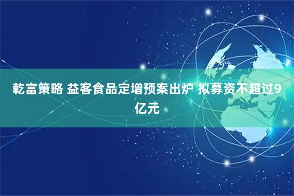 乾富策略 益客食品定增预案出炉 拟募资不超过9亿元