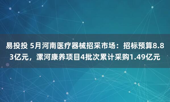 易投投 5月河南医疗器械招采市场：招标预算8.83亿元，漯河康养项目4批次累计采购1.49亿元