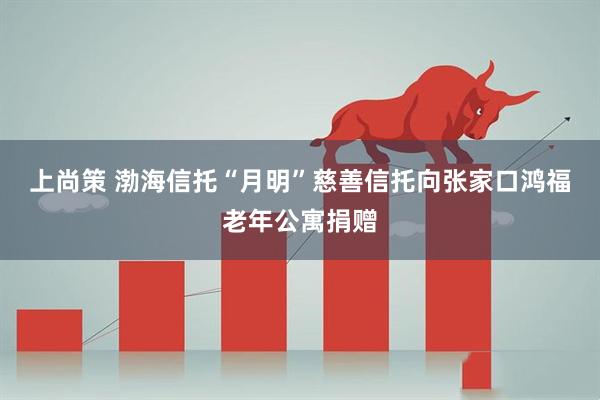 上尚策 渤海信托“月明”慈善信托向张家口鸿福老年公寓捐赠