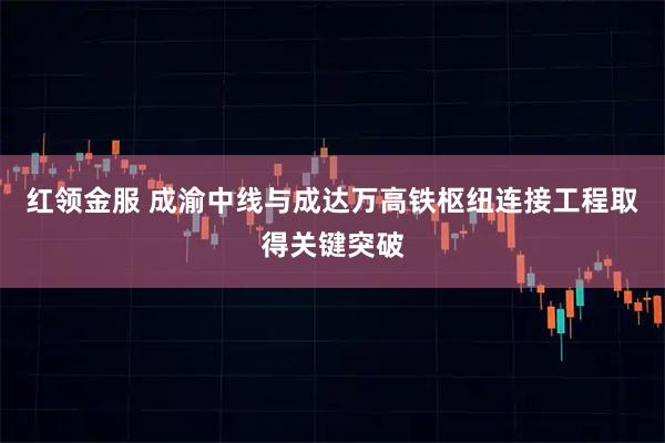 红领金服 成渝中线与成达万高铁枢纽连接工程取得关键突破
