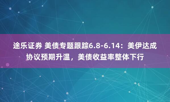 途乐证券 美债专题跟踪6.8-6.14：美伊达成协议预期升温，美债收益率整体下行