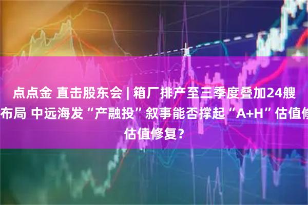 点点金 直击股东会 | 箱厂排产至三季度叠加24艘新船布局 中远海发“产融投”叙事能否撑起“A+H”估值修复？