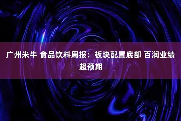 广州米牛 食品饮料周报:板块配置底部 百润业绩超预期