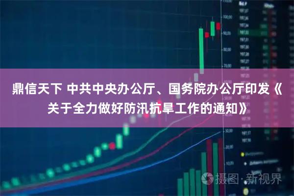 鼎信天下 中共中央办公厅、国务院办公厅印发《关于全力做好防汛抗旱工作的通知》