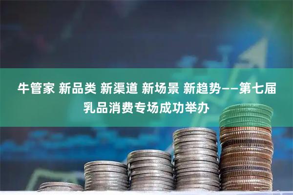 牛管家 新品类 新渠道 新场景 新趋势——第七届乳品消费专场成功举办